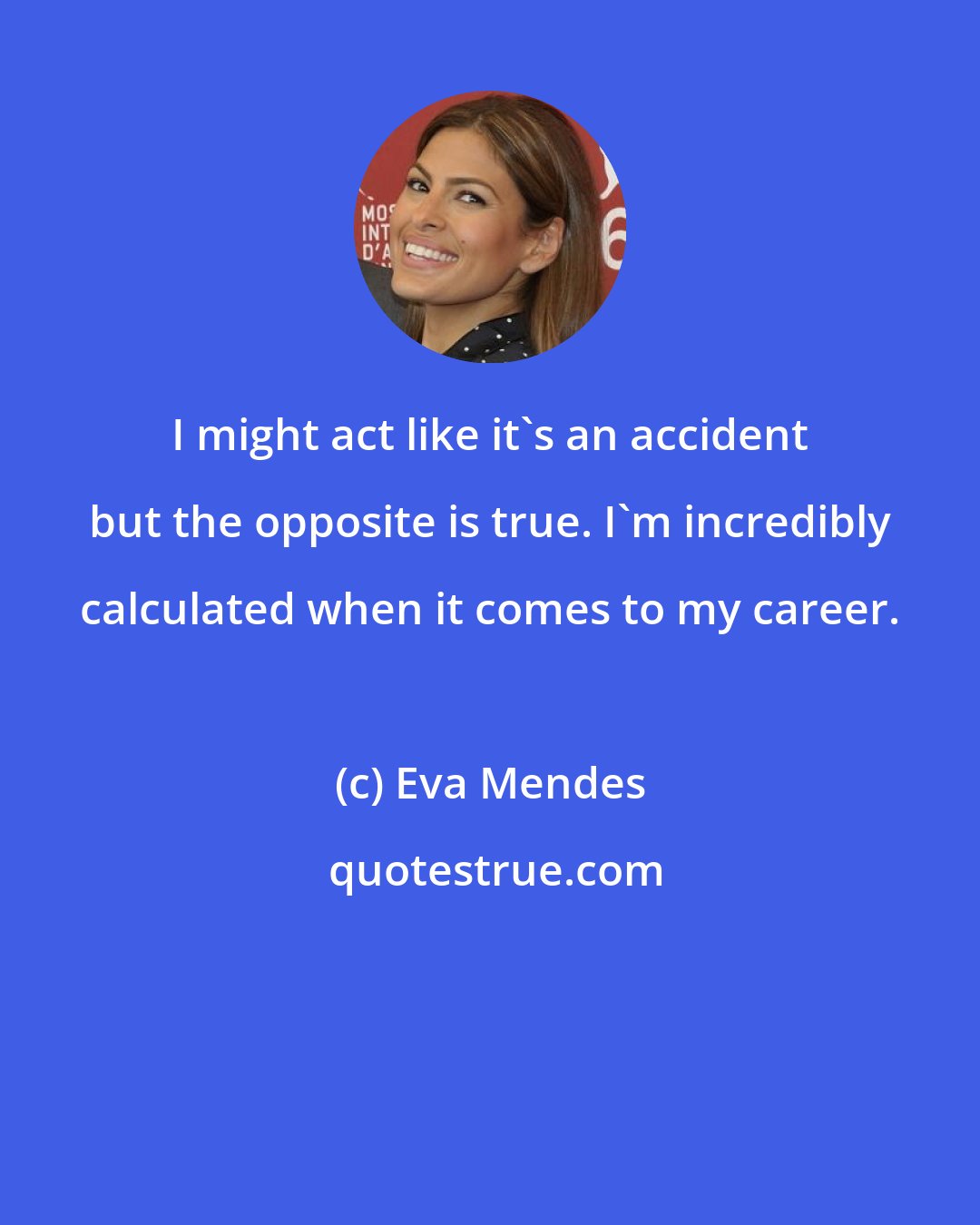 Eva Mendes: I might act like it's an accident but the opposite is true. I'm incredibly calculated when it comes to my career.