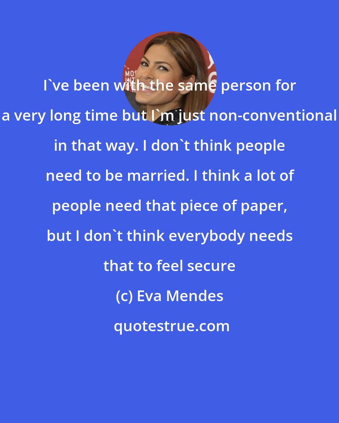 Eva Mendes: I've been with the same person for a very long time but I'm just non-conventional in that way. I don't think people need to be married. I think a lot of people need that piece of paper, but I don't think everybody needs that to feel secure