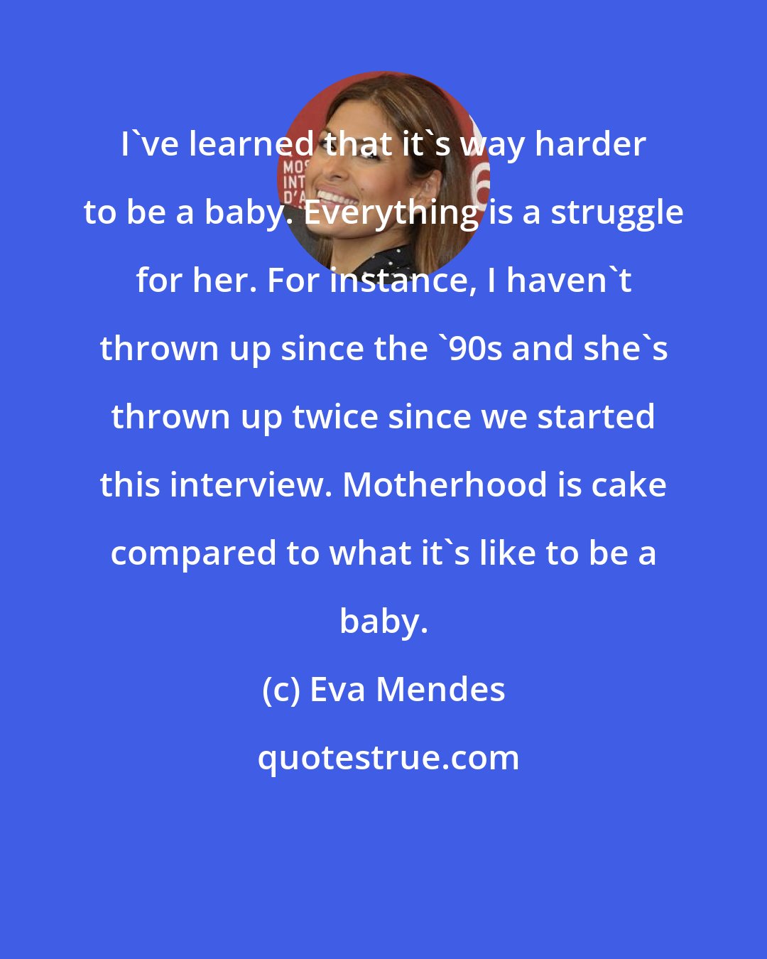 Eva Mendes: I've learned that it's way harder to be a baby. Everything is a struggle for her. For instance, I haven't thrown up since the '90s and she's thrown up twice since we started this interview. Motherhood is cake compared to what it's like to be a baby.