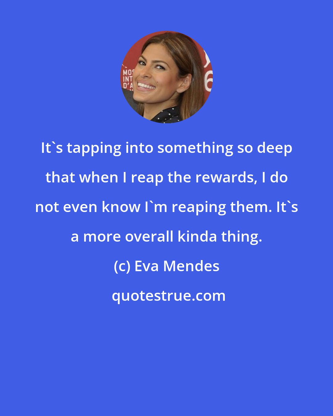 Eva Mendes: It's tapping into something so deep that when I reap the rewards, I do not even know I'm reaping them. It's a more overall kinda thing.