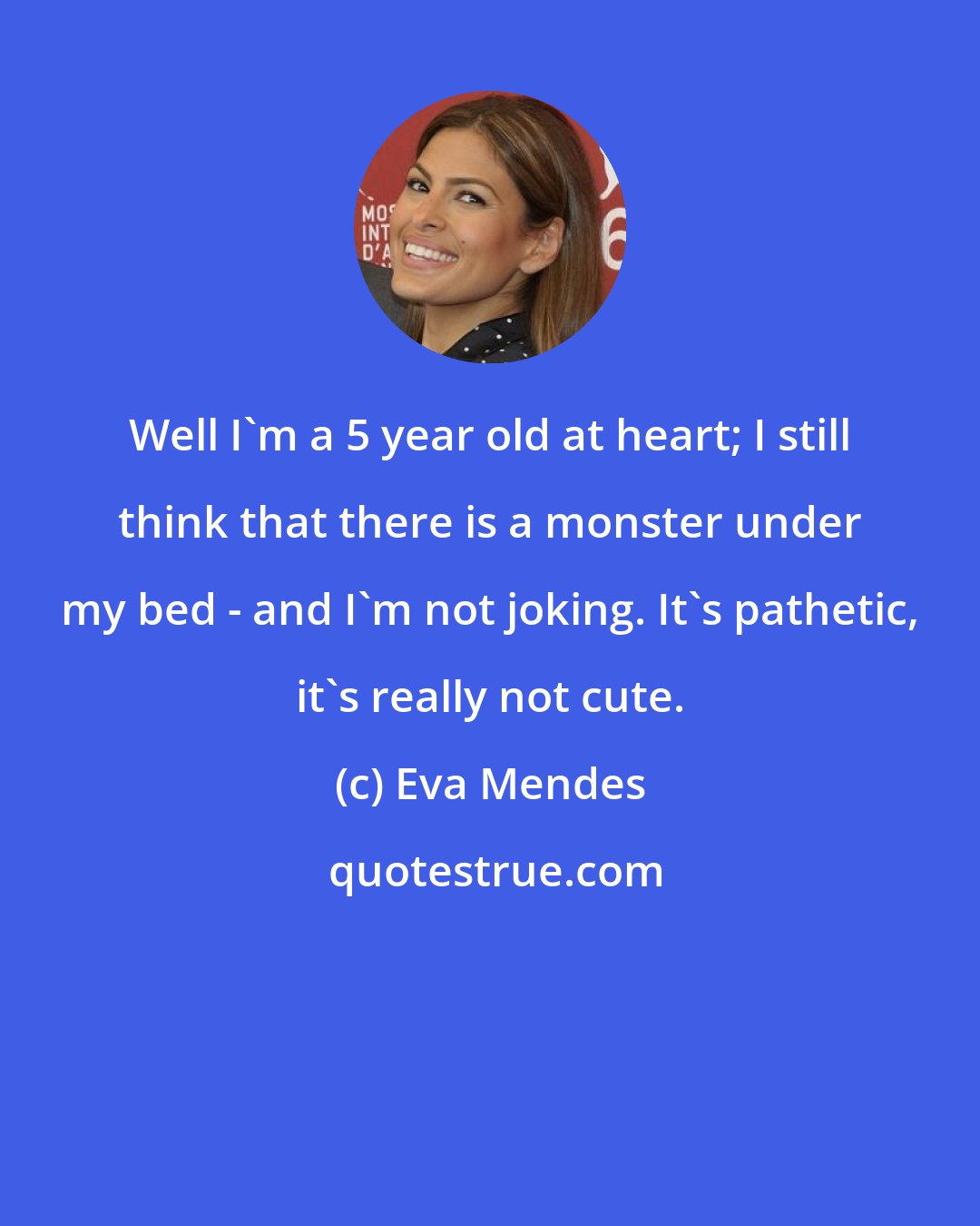 Eva Mendes: Well I'm a 5 year old at heart; I still think that there is a monster under my bed - and I'm not joking. It's pathetic, it's really not cute.