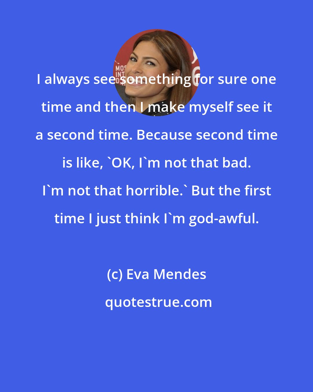 Eva Mendes: I always see something for sure one time and then I make myself see it a second time. Because second time is like, 'OK, I'm not that bad. I'm not that horrible.' But the first time I just think I'm god-awful.