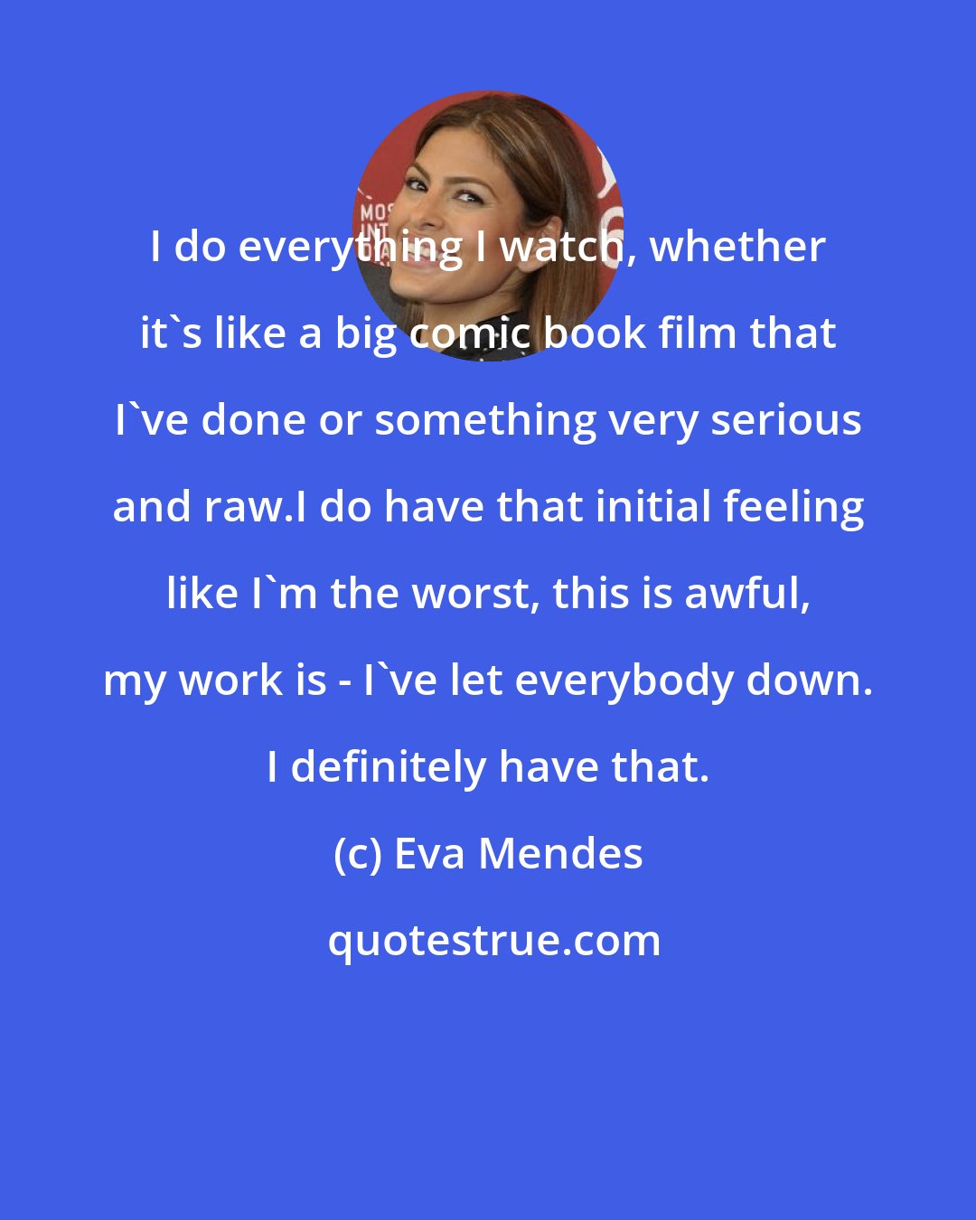 Eva Mendes: I do everything I watch, whether it's like a big comic book film that I've done or something very serious and raw.I do have that initial feeling like I'm the worst, this is awful, my work is - I've let everybody down. I definitely have that.