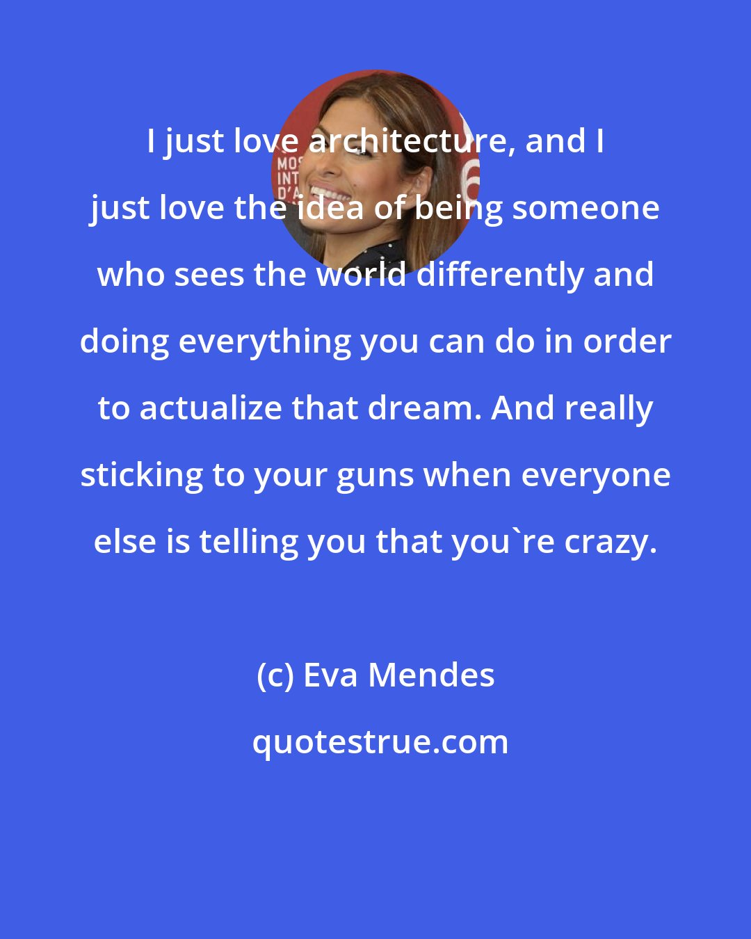 Eva Mendes: I just love architecture, and I just love the idea of being someone who sees the world differently and doing everything you can do in order to actualize that dream. And really sticking to your guns when everyone else is telling you that you're crazy.