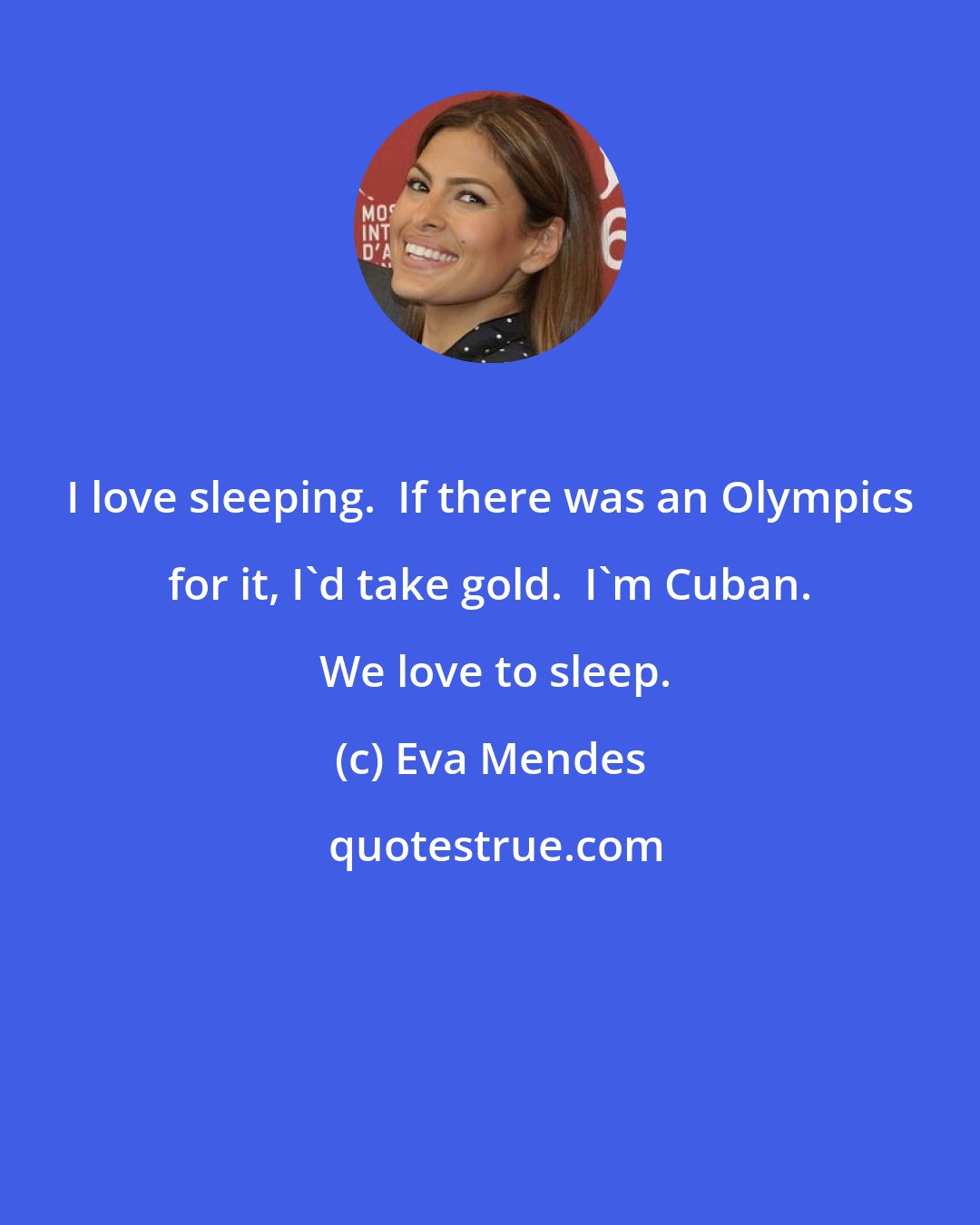 Eva Mendes: I love sleeping.  If there was an Olympics for it, I'd take gold.  I'm Cuban.  We love to sleep.