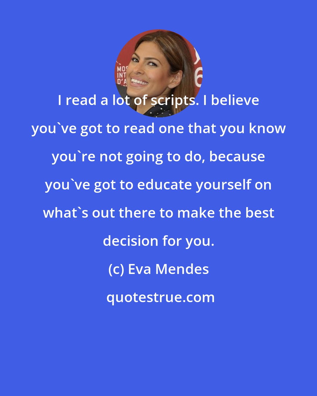 Eva Mendes: I read a lot of scripts. I believe you've got to read one that you know you're not going to do, because you've got to educate yourself on what's out there to make the best decision for you.