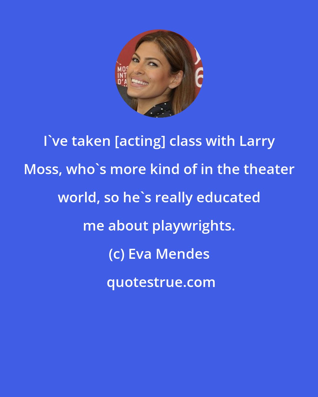 Eva Mendes: I've taken [acting] class with Larry Moss, who's more kind of in the theater world, so he's really educated me about playwrights.