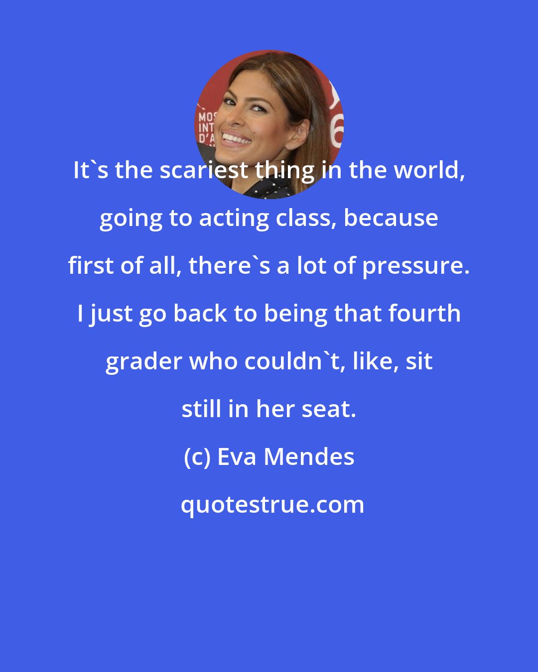 Eva Mendes: It's the scariest thing in the world, going to acting class, because first of all, there's a lot of pressure. I just go back to being that fourth grader who couldn't, like, sit still in her seat.