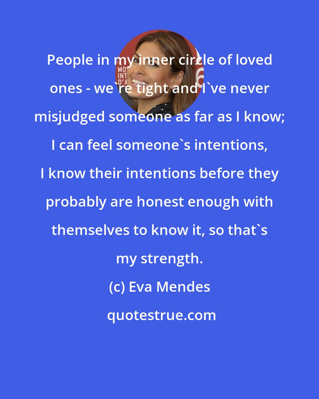 Eva Mendes: People in my inner circle of loved ones - we're tight and I've never misjudged someone as far as I know; I can feel someone's intentions, I know their intentions before they probably are honest enough with themselves to know it, so that's my strength.