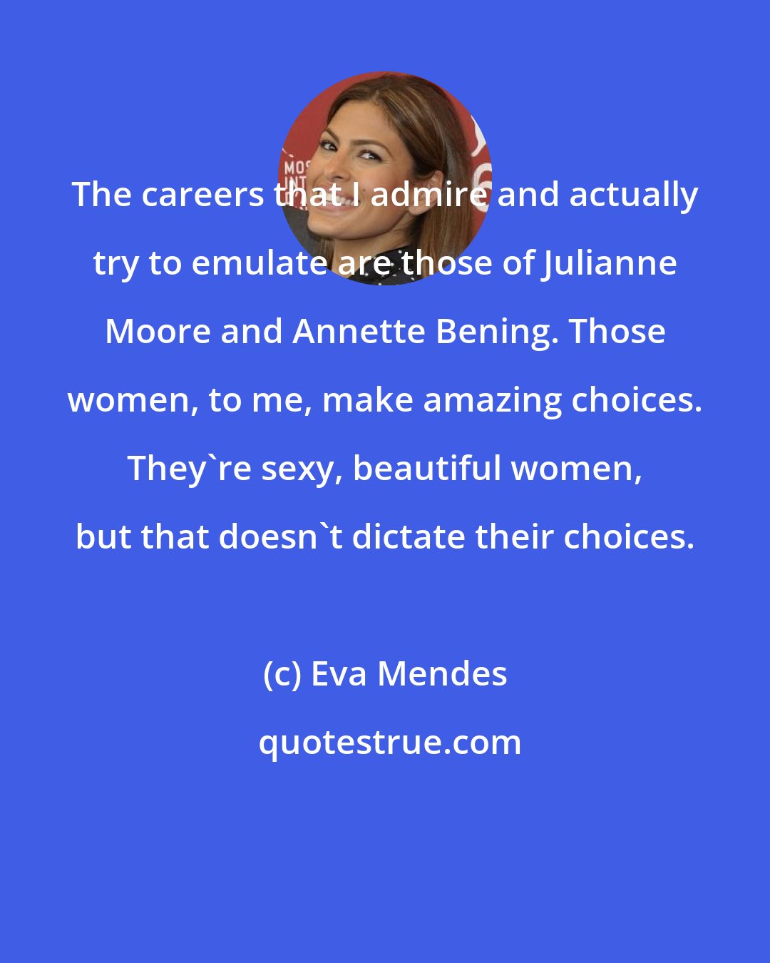 Eva Mendes: The careers that I admire and actually try to emulate are those of Julianne Moore and Annette Bening. Those women, to me, make amazing choices. They're sexy, beautiful women, but that doesn't dictate their choices.