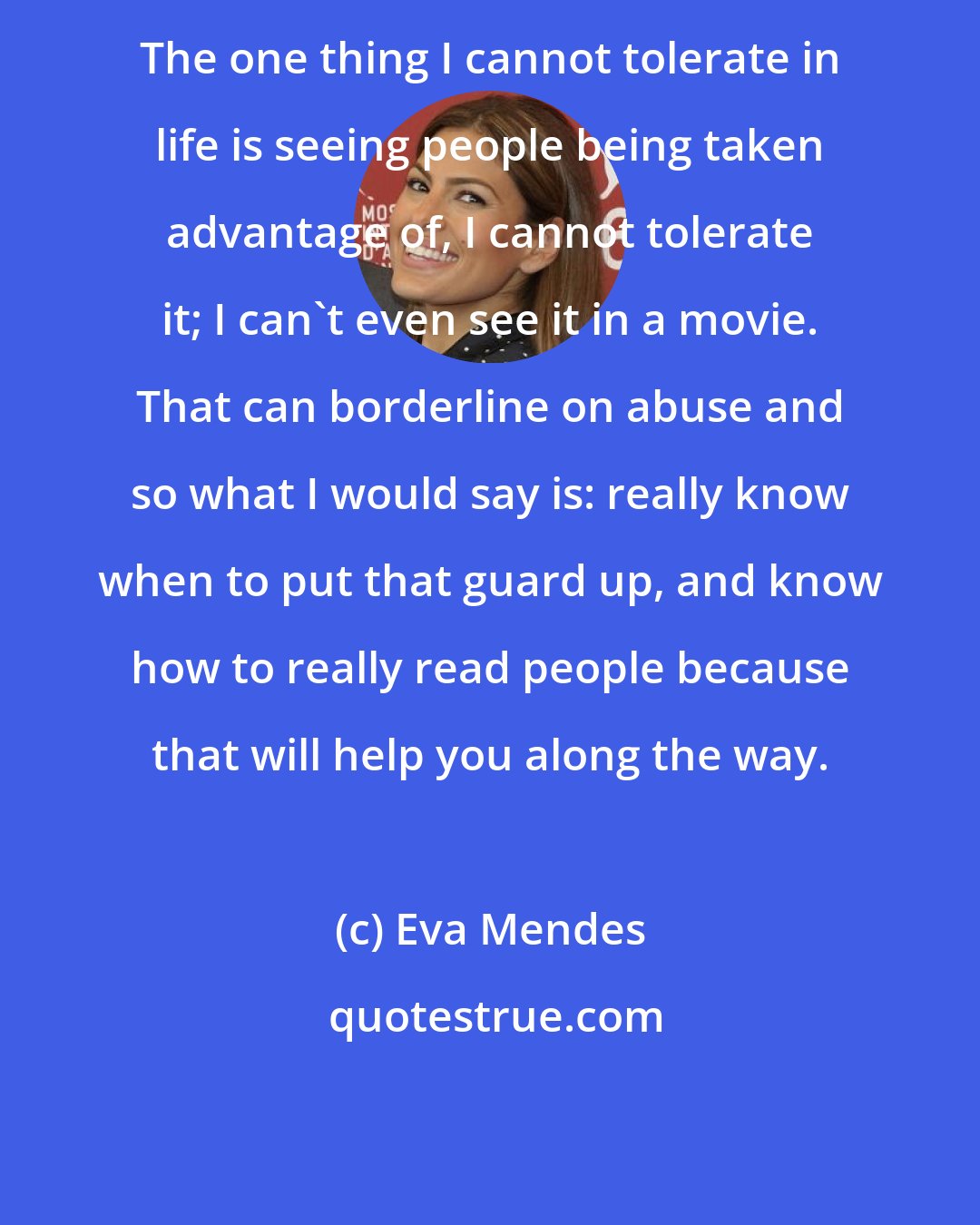 Eva Mendes: The one thing I cannot tolerate in life is seeing people being taken advantage of, I cannot tolerate it; I can't even see it in a movie. That can borderline on abuse and so what I would say is: really know when to put that guard up, and know how to really read people because that will help you along the way.