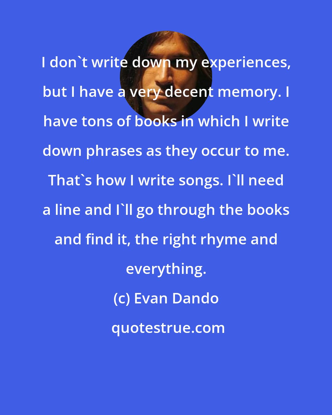 Evan Dando: I don't write down my experiences, but I have a very decent memory. I have tons of books in which I write down phrases as they occur to me. That's how I write songs. I'll need a line and I'll go through the books and find it, the right rhyme and everything.