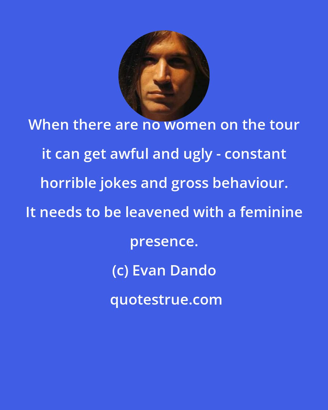 Evan Dando: When there are no women on the tour it can get awful and ugly - constant horrible jokes and gross behaviour. It needs to be leavened with a feminine presence.
