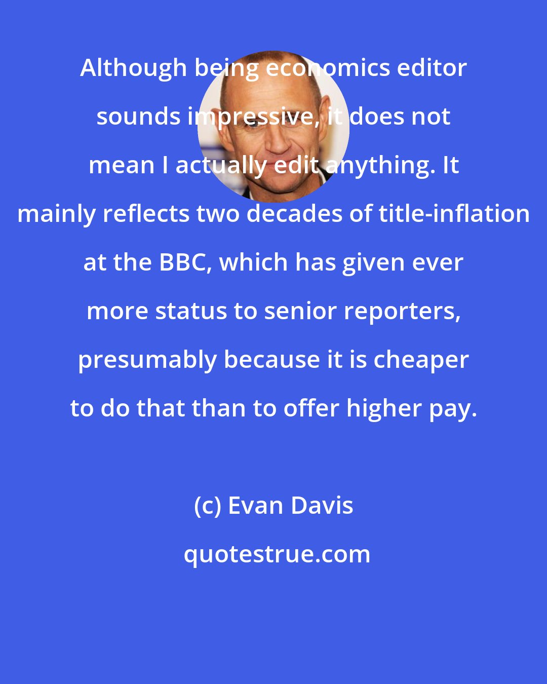 Evan Davis: Although being economics editor sounds impressive, it does not mean I actually edit anything. It mainly reflects two decades of title-inflation at the BBC, which has given ever more status to senior reporters, presumably because it is cheaper to do that than to offer higher pay.