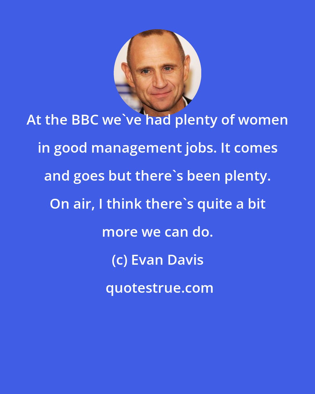 Evan Davis: At the BBC we've had plenty of women in good management jobs. It comes and goes but there's been plenty. On air, I think there's quite a bit more we can do.