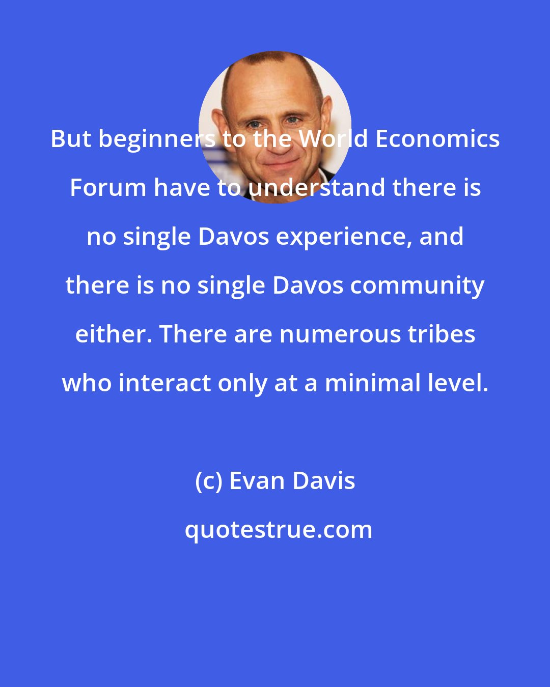 Evan Davis: But beginners to the World Economics Forum have to understand there is no single Davos experience, and there is no single Davos community either. There are numerous tribes who interact only at a minimal level.