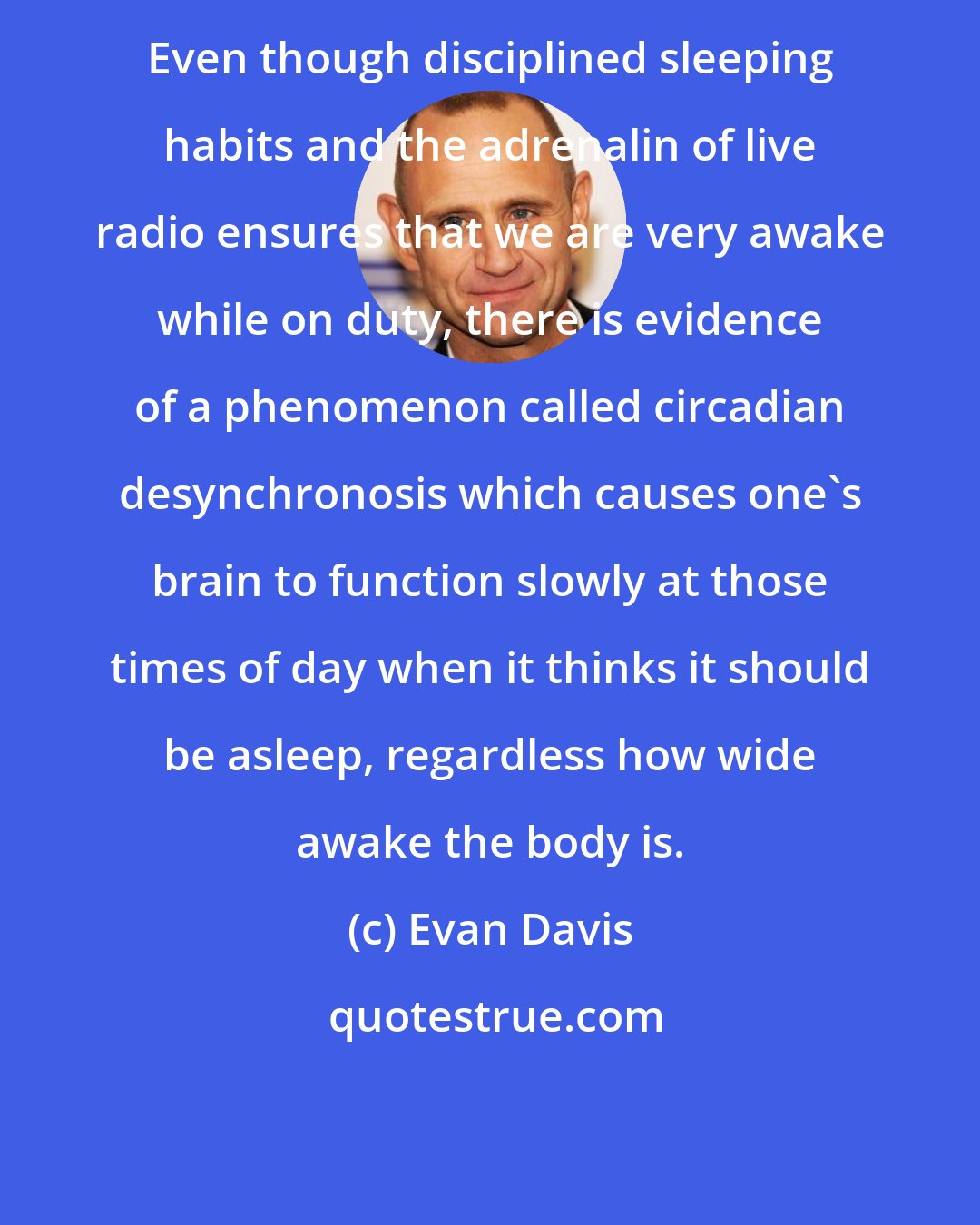 Evan Davis: Even though disciplined sleeping habits and the adrenalin of live radio ensures that we are very awake while on duty, there is evidence of a phenomenon called circadian desynchronosis which causes one's brain to function slowly at those times of day when it thinks it should be asleep, regardless how wide awake the body is.