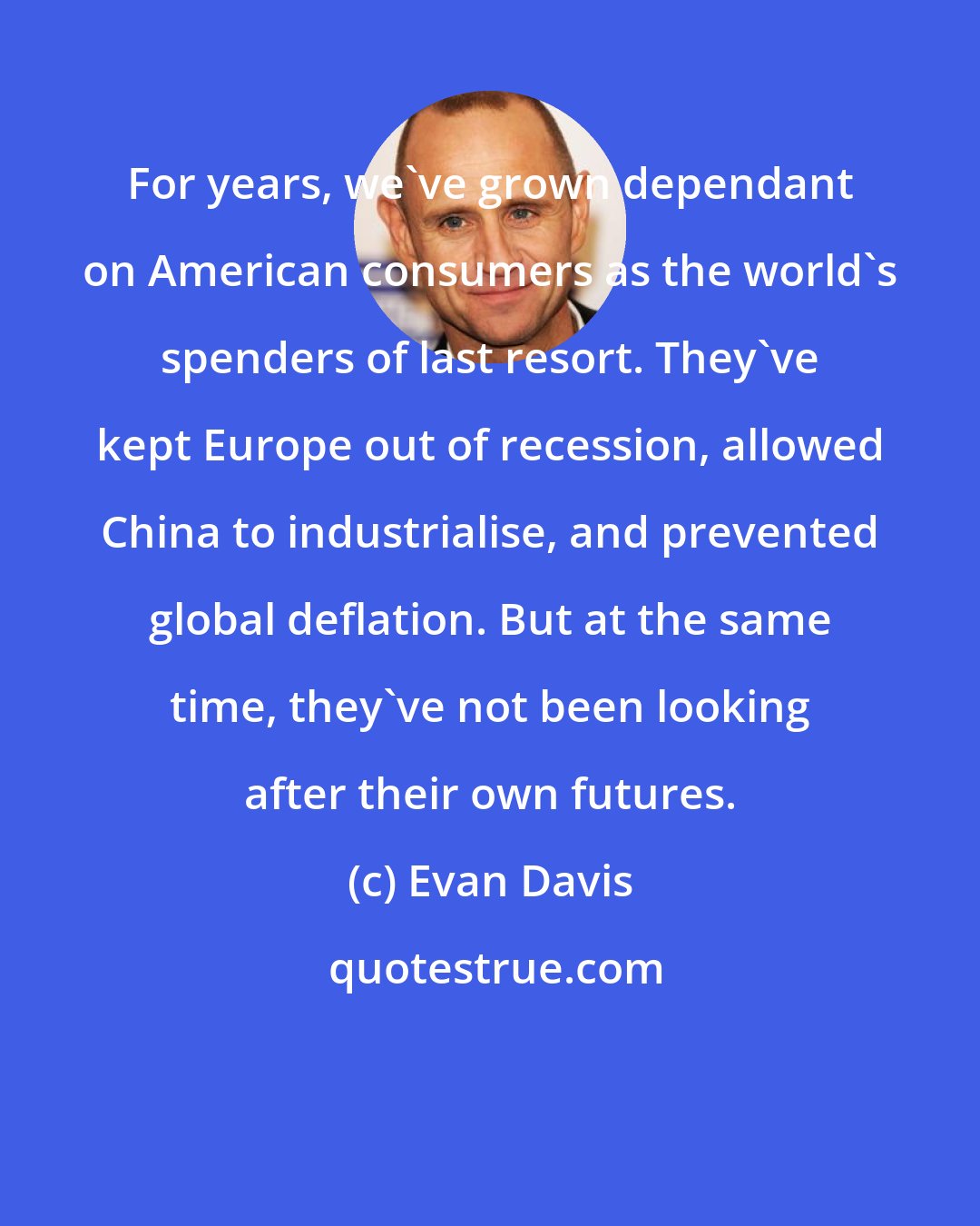 Evan Davis: For years, we've grown dependant on American consumers as the world's spenders of last resort. They've kept Europe out of recession, allowed China to industrialise, and prevented global deflation. But at the same time, they've not been looking after their own futures.