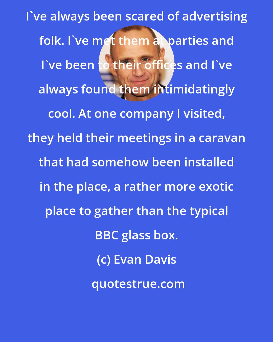 Evan Davis: I've always been scared of advertising folk. I've met them at parties and I've been to their offices and I've always found them intimidatingly cool. At one company I visited, they held their meetings in a caravan that had somehow been installed in the place, a rather more exotic place to gather than the typical BBC glass box.