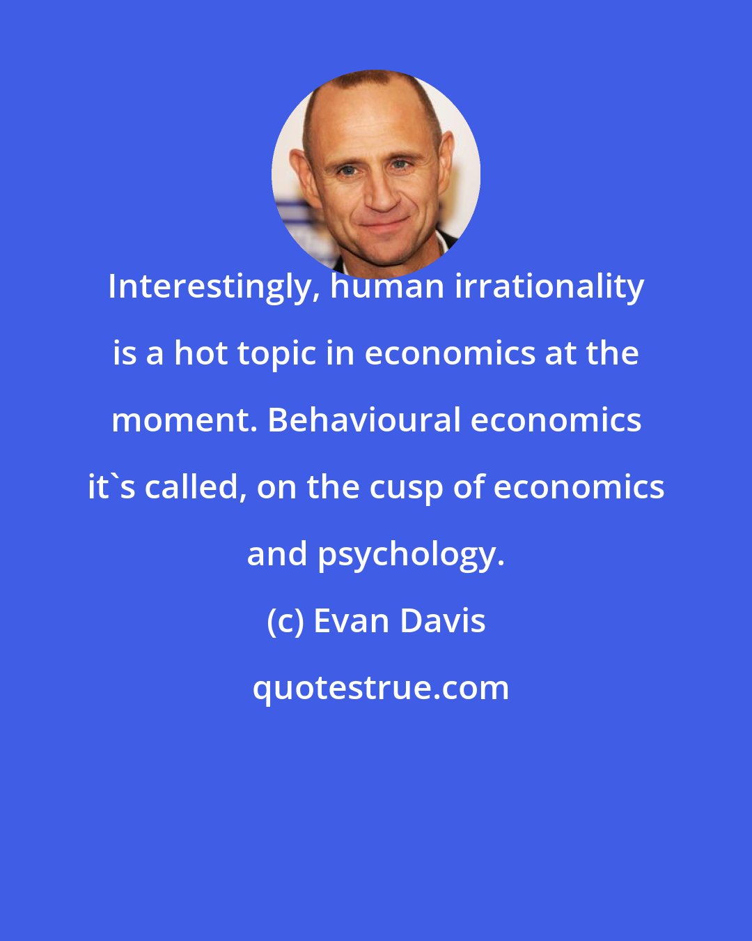 Evan Davis: Interestingly, human irrationality is a hot topic in economics at the moment. Behavioural economics it's called, on the cusp of economics and psychology.