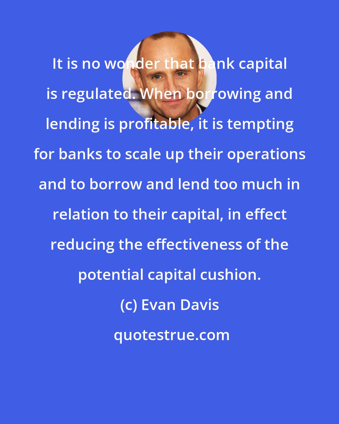 Evan Davis: It is no wonder that bank capital is regulated. When borrowing and lending is profitable, it is tempting for banks to scale up their operations and to borrow and lend too much in relation to their capital, in effect reducing the effectiveness of the potential capital cushion.