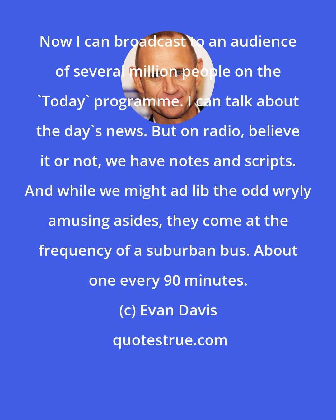 Evan Davis: Now I can broadcast to an audience of several million people on the 'Today' programme. I can talk about the day's news. But on radio, believe it or not, we have notes and scripts. And while we might ad lib the odd wryly amusing asides, they come at the frequency of a suburban bus. About one every 90 minutes.