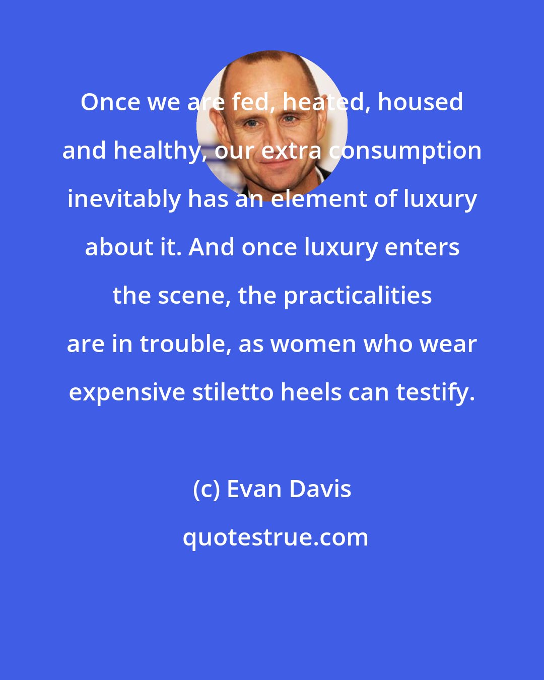 Evan Davis: Once we are fed, heated, housed and healthy, our extra consumption inevitably has an element of luxury about it. And once luxury enters the scene, the practicalities are in trouble, as women who wear expensive stiletto heels can testify.
