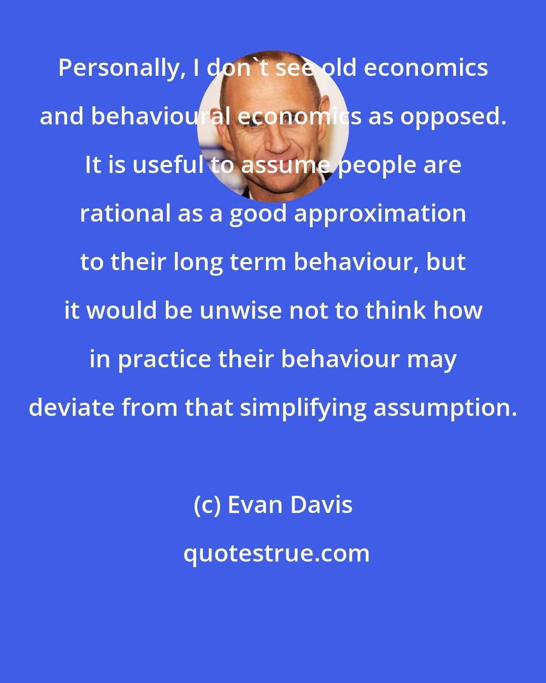 Evan Davis: Personally, I don't see old economics and behavioural economics as opposed. It is useful to assume people are rational as a good approximation to their long term behaviour, but it would be unwise not to think how in practice their behaviour may deviate from that simplifying assumption.