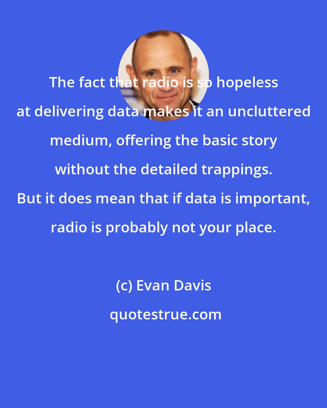 Evan Davis: The fact that radio is so hopeless at delivering data makes it an uncluttered medium, offering the basic story without the detailed trappings. But it does mean that if data is important, radio is probably not your place.