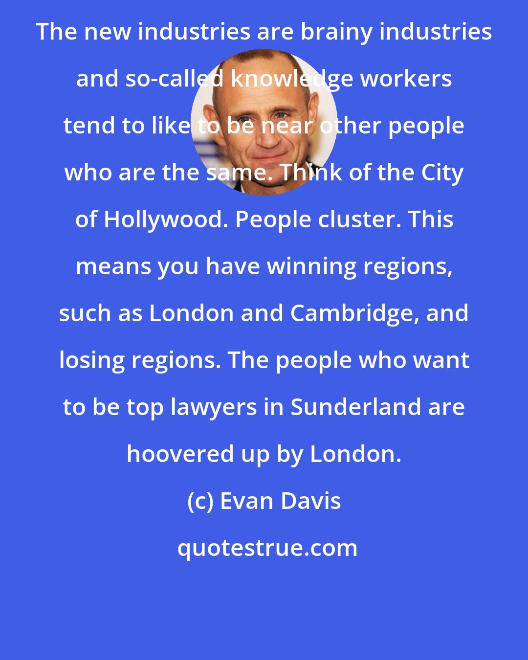 Evan Davis: The new industries are brainy industries and so-called knowledge workers tend to like to be near other people who are the same. Think of the City of Hollywood. People cluster. This means you have winning regions, such as London and Cambridge, and losing regions. The people who want to be top lawyers in Sunderland are hoovered up by London.