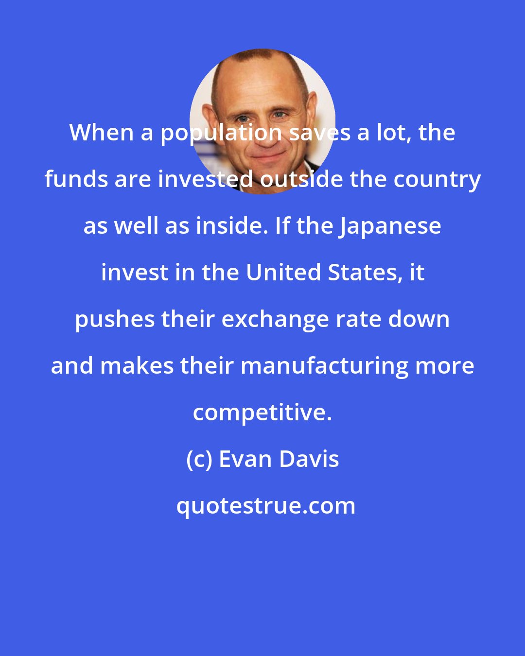 Evan Davis: When a population saves a lot, the funds are invested outside the country as well as inside. If the Japanese invest in the United States, it pushes their exchange rate down and makes their manufacturing more competitive.