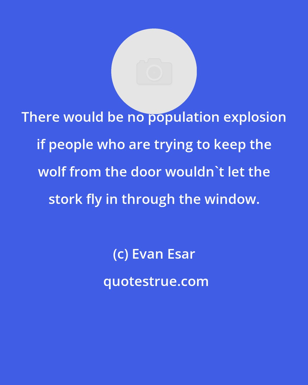 Evan Esar: There would be no population explosion if people who are trying to keep the wolf from the door wouldn't let the stork fly in through the window.