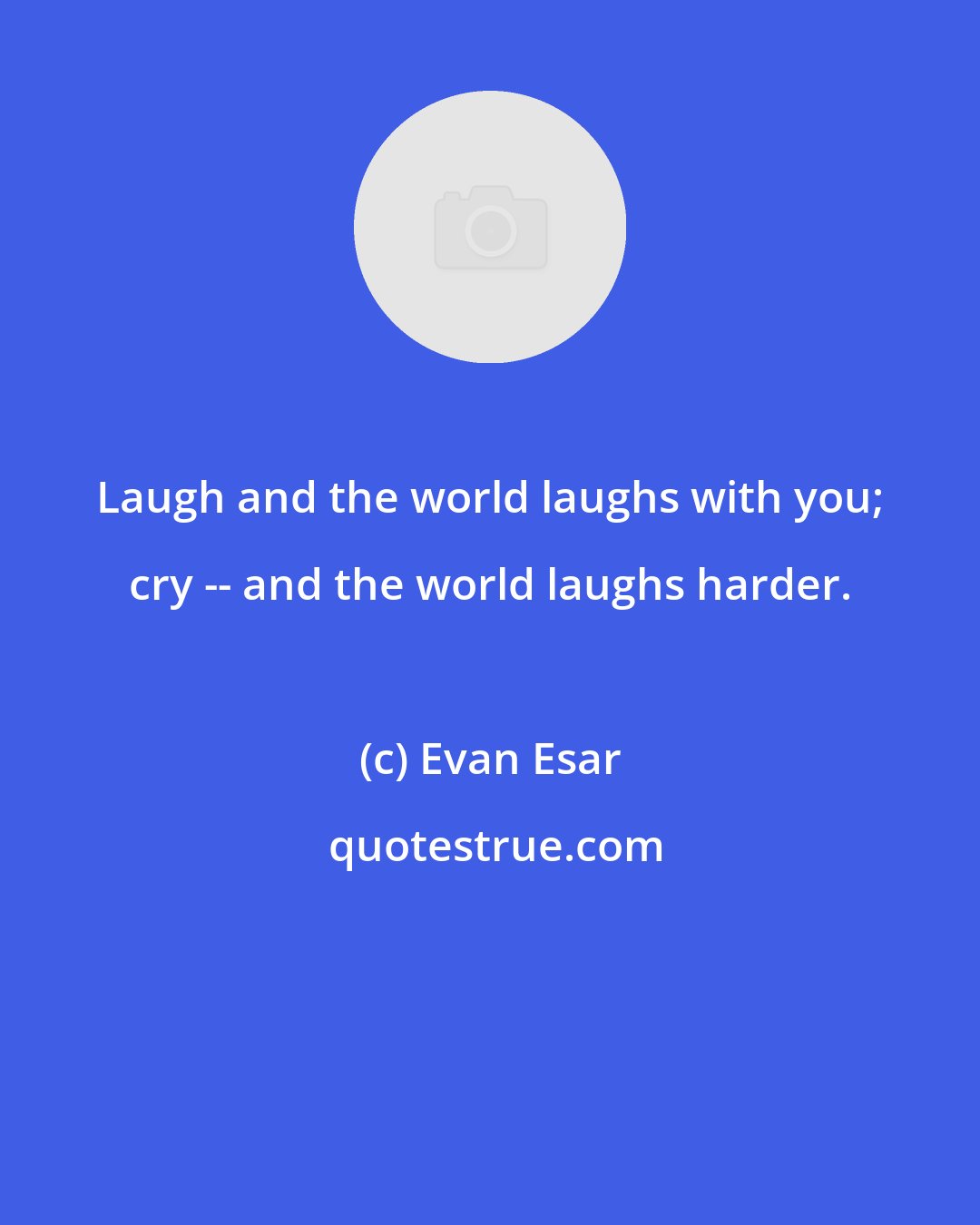 Evan Esar: Laugh and the world laughs with you; cry -- and the world laughs harder.