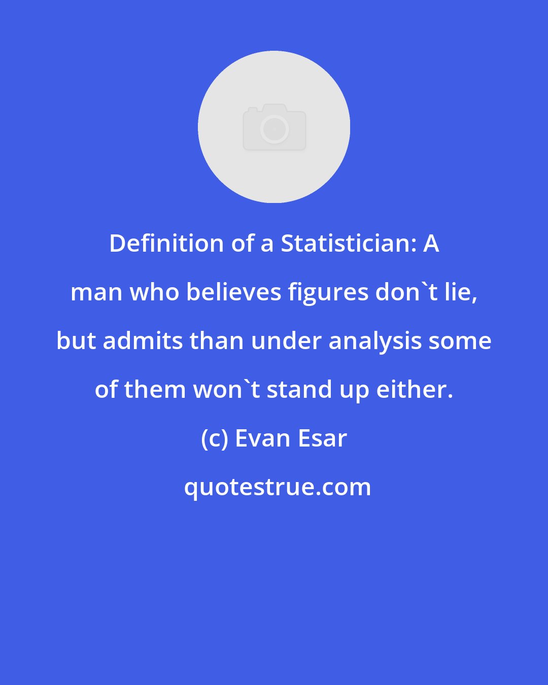 Evan Esar: Definition of a Statistician: A man who believes figures don't lie, but admits than under analysis some of them won't stand up either.