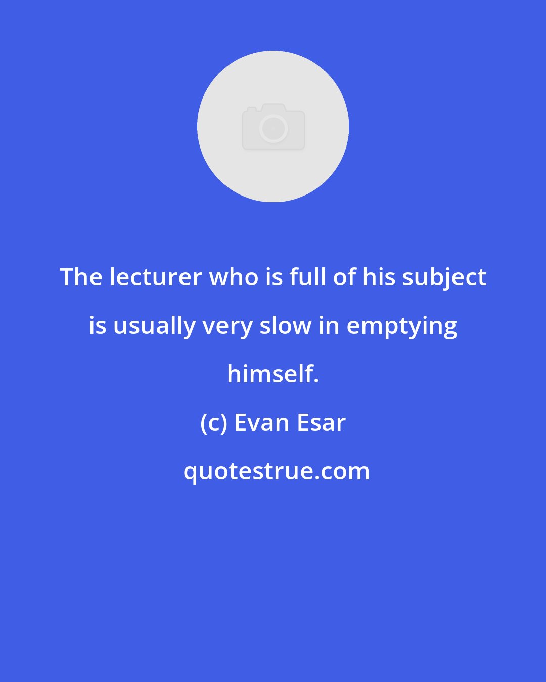 Evan Esar: The lecturer who is full of his subject is usually very slow in emptying himself.