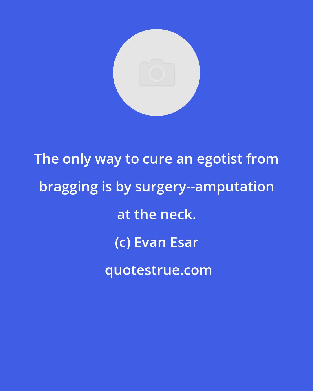 Evan Esar: The only way to cure an egotist from bragging is by surgery--amputation at the neck.