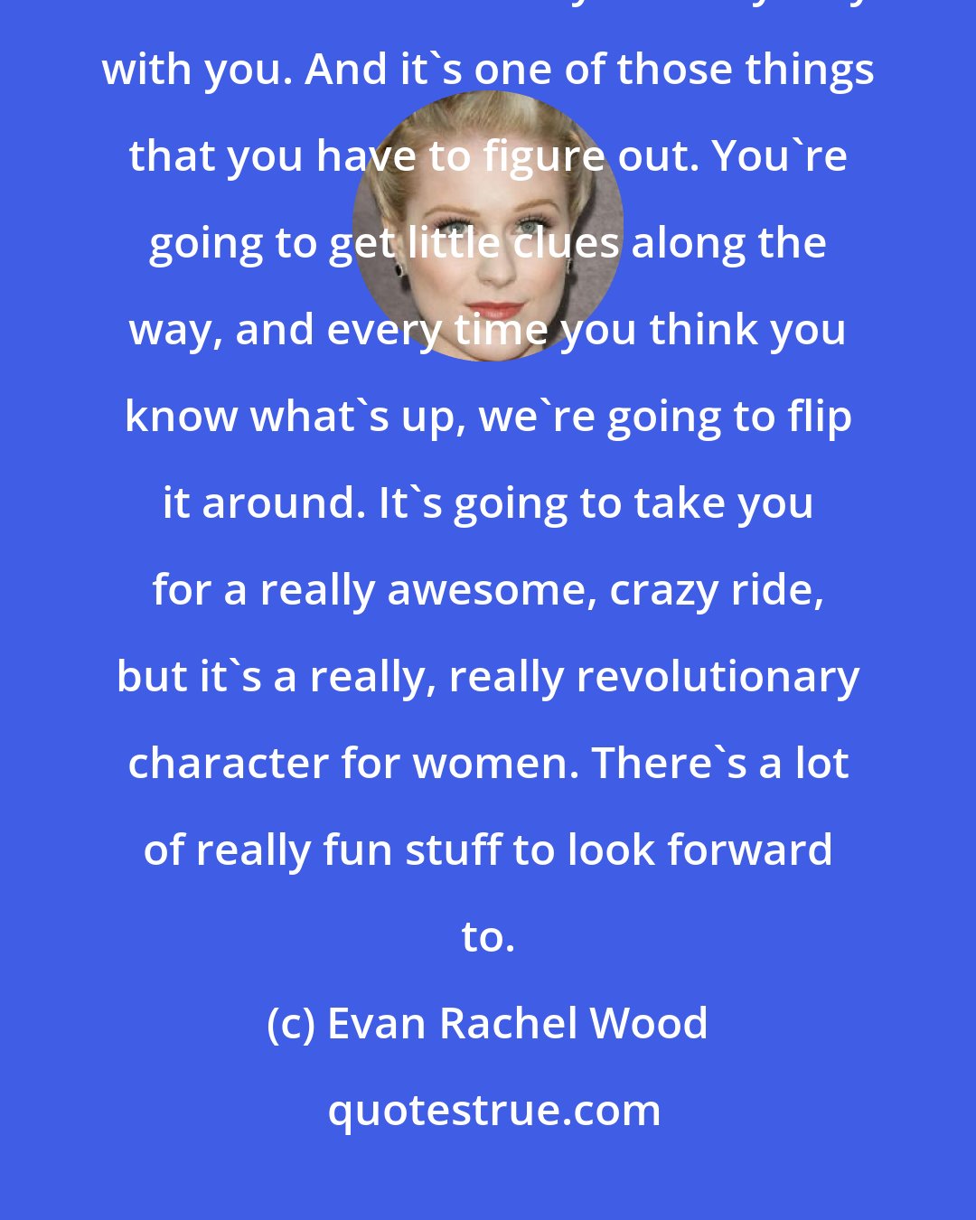 Evan Rachel Wood: When I watch the show [Westworld], it leaves me looking at the world around me in a new way. It really stays with you. And it's one of those things that you have to figure out. You're going to get little clues along the way, and every time you think you know what's up, we're going to flip it around. It's going to take you for a really awesome, crazy ride, but it's a really, really revolutionary character for women. There's a lot of really fun stuff to look forward to.