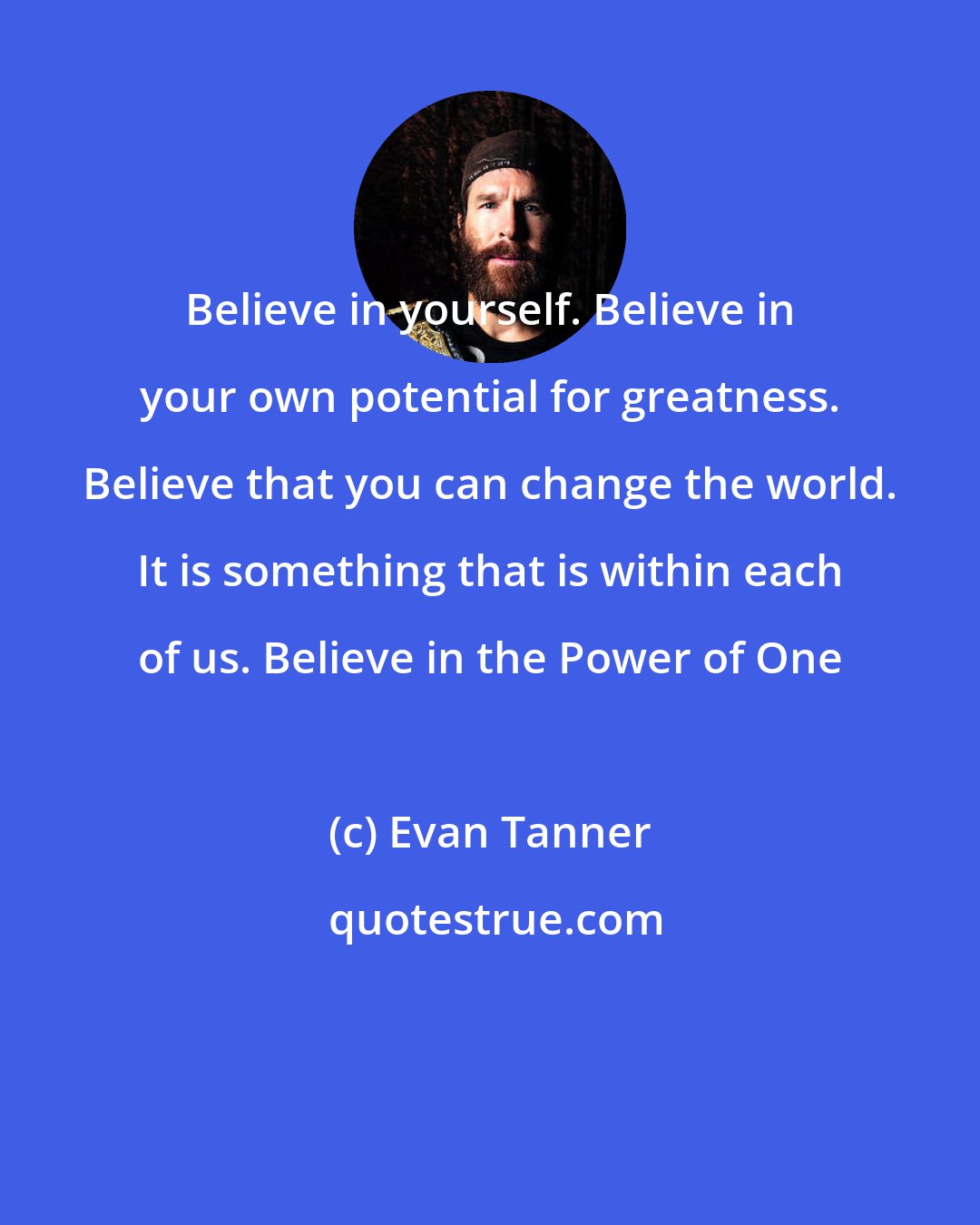 Evan Tanner: Believe in yourself. Believe in your own potential for greatness. Believe that you can change the world. It is something that is within each of us. Believe in the Power of One