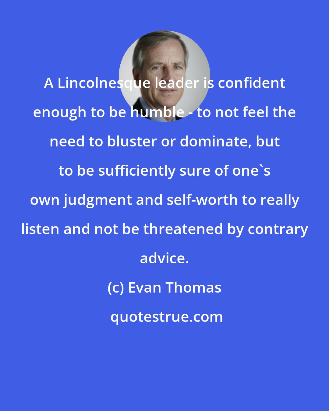 Evan Thomas: A Lincolnesque leader is confident enough to be humble - to not feel the need to bluster or dominate, but to be sufficiently sure of one's own judgment and self-worth to really listen and not be threatened by contrary advice.