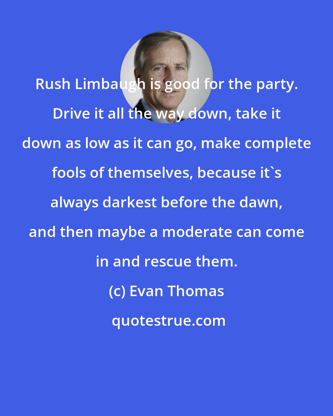 Evan Thomas: Rush Limbaugh is good for the party. Drive it all the way down, take it down as low as it can go, make complete fools of themselves, because it's always darkest before the dawn, and then maybe a moderate can come in and rescue them.