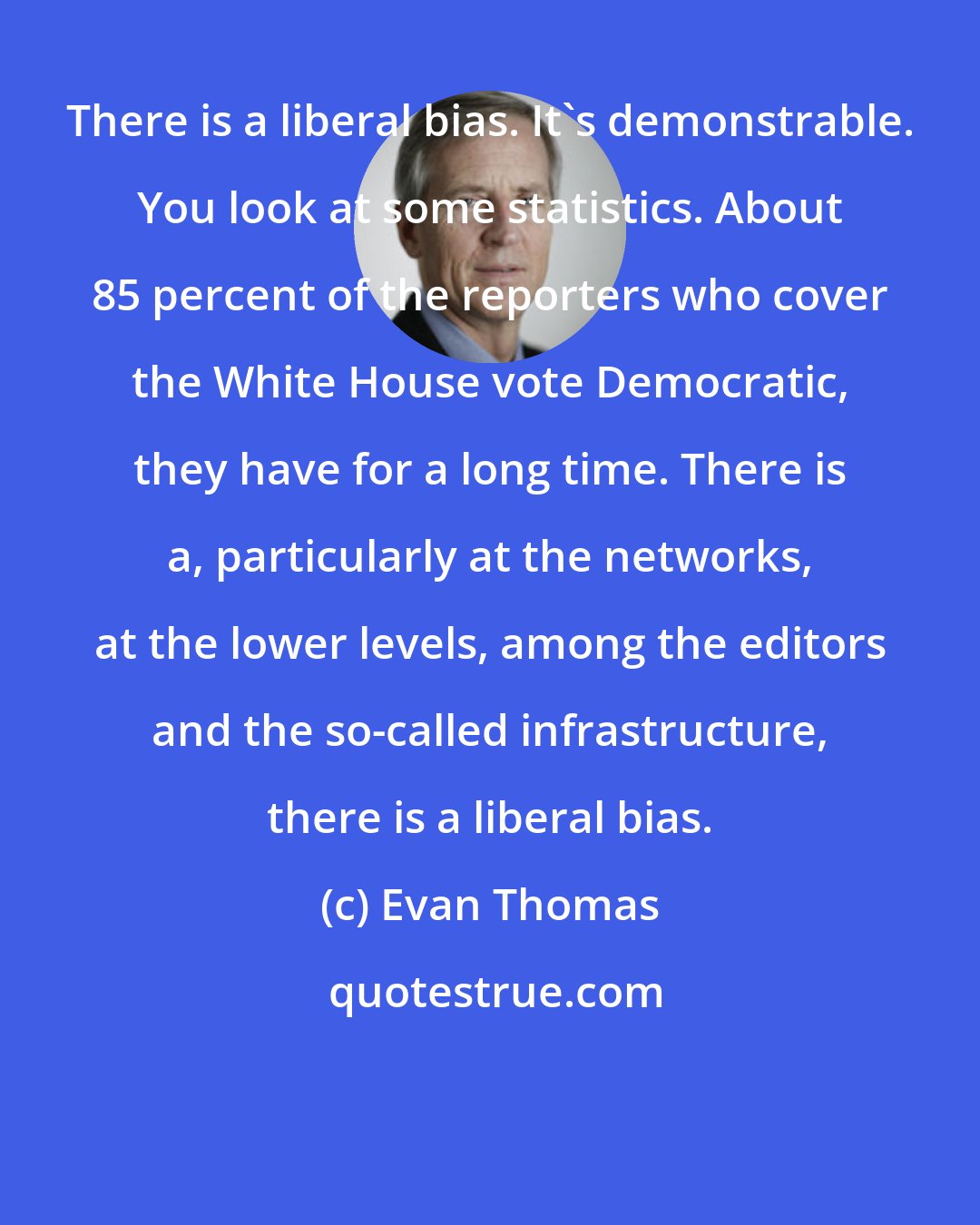 Evan Thomas: There is a liberal bias. It's demonstrable. You look at some statistics. About 85 percent of the reporters who cover the White House vote Democratic, they have for a long time. There is a, particularly at the networks, at the lower levels, among the editors and the so-called infrastructure, there is a liberal bias.