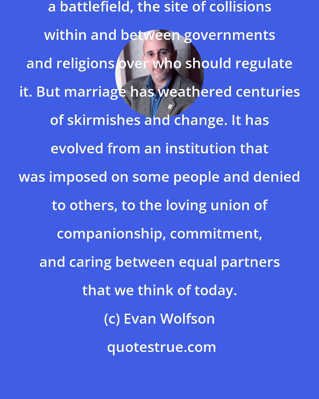 Evan Wolfson: Marriage ... has historically been a battlefield, the site of collisions within and between governments and religions over who should regulate it. But marriage has weathered centuries of skirmishes and change. It has evolved from an institution that was imposed on some people and denied to others, to the loving union of companionship, commitment, and caring between equal partners that we think of today.