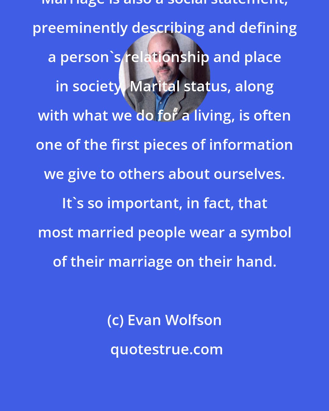 Evan Wolfson: Marriage is also a social statement, preeminently describing and defining a person's relationship and place in society. Marital status, along with what we do for a living, is often one of the first pieces of information we give to others about ourselves. It's so important, in fact, that most married people wear a symbol of their marriage on their hand.