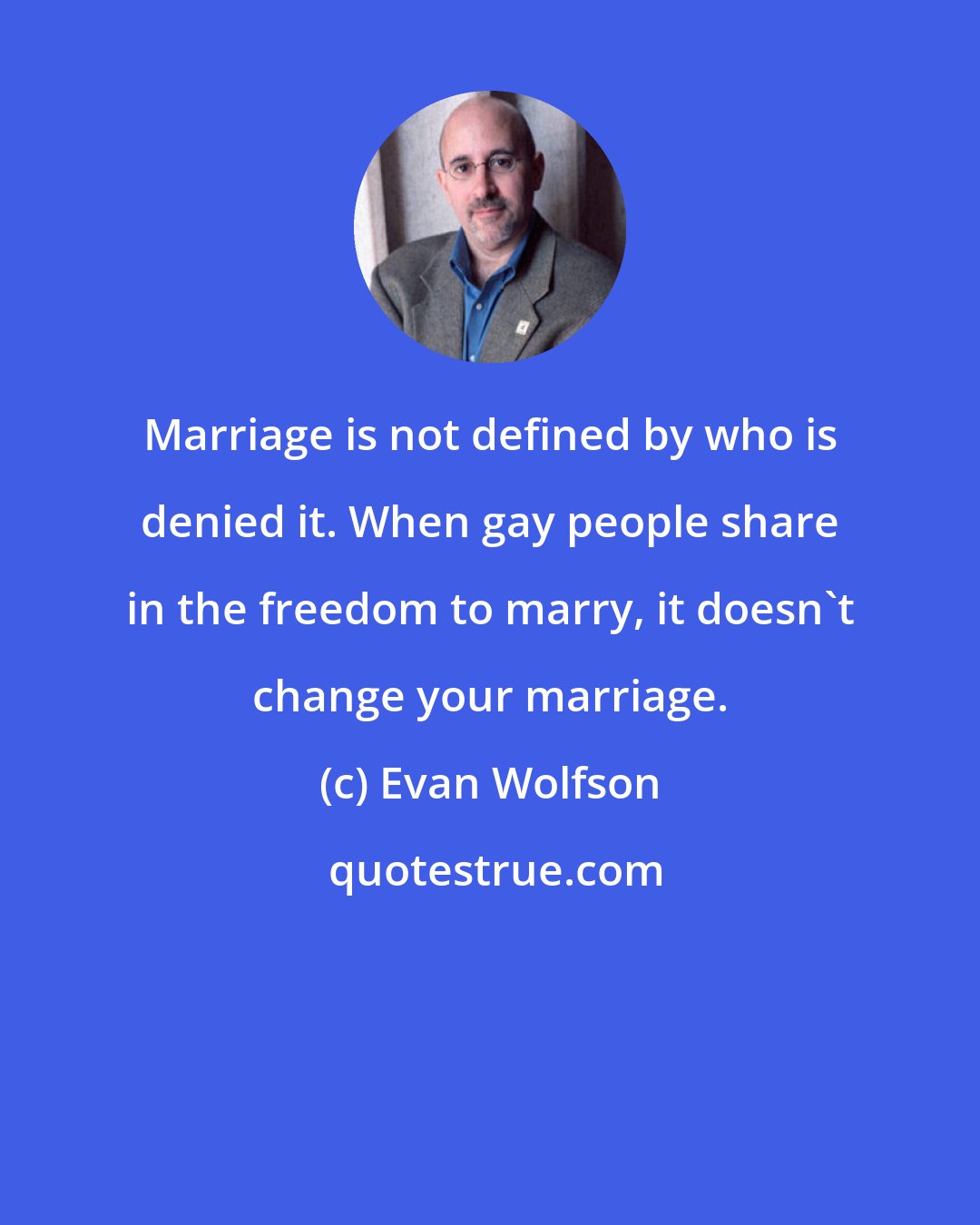 Evan Wolfson: Marriage is not defined by who is denied it. When gay people share in the freedom to marry, it doesn't change your marriage.