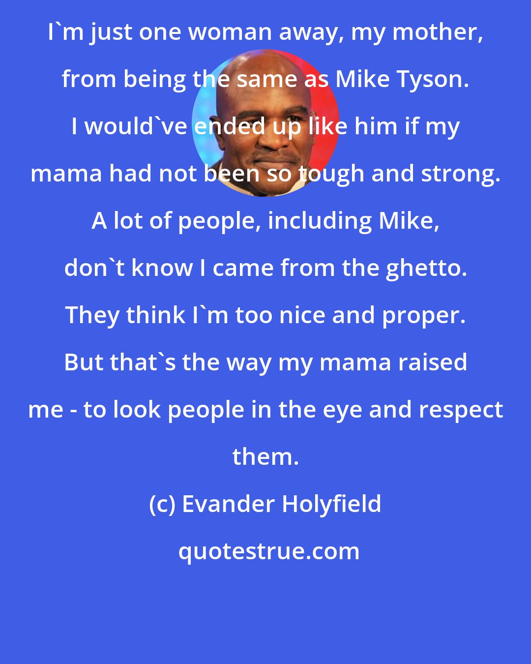 Evander Holyfield: I'm just one woman away, my mother, from being the same as Mike Tyson. I would've ended up like him if my mama had not been so tough and strong. A lot of people, including Mike, don't know I came from the ghetto. They think I'm too nice and proper. But that's the way my mama raised me - to look people in the eye and respect them.