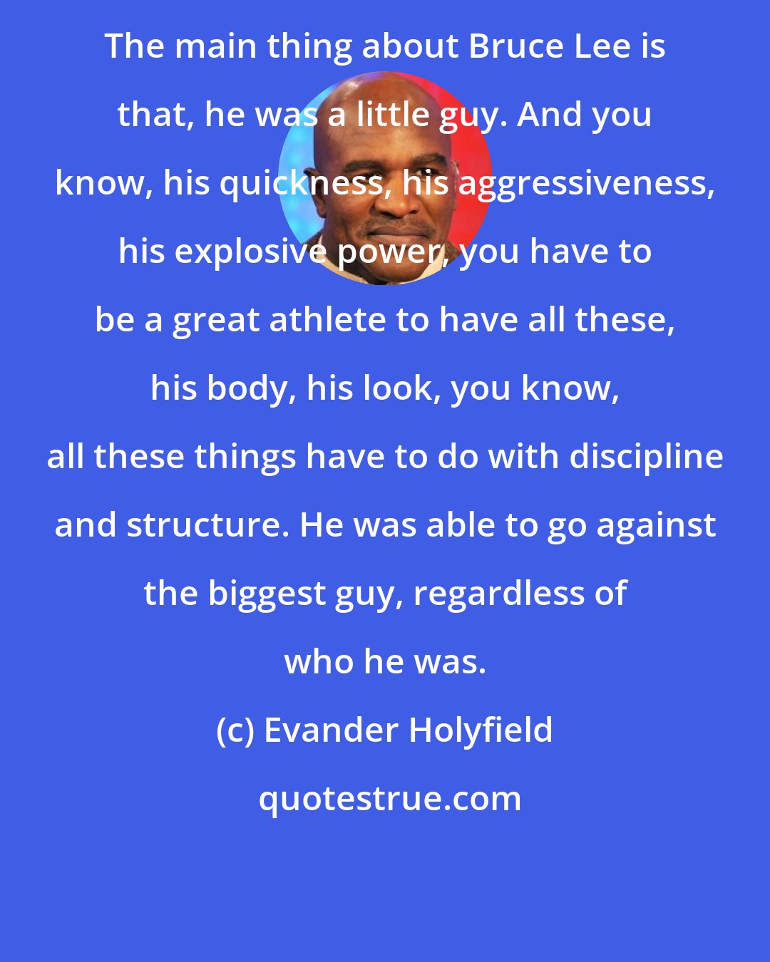 Evander Holyfield: The main thing about Bruce Lee is that, he was a little guy. And you know, his quickness, his aggressiveness, his explosive power, you have to be a great athlete to have all these, his body, his look, you know, all these things have to do with discipline and structure. He was able to go against the biggest guy, regardless of who he was.