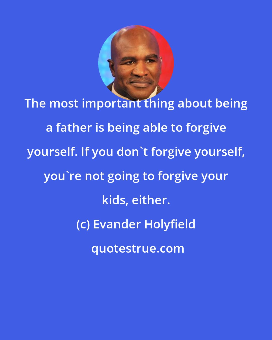 Evander Holyfield: The most important thing about being a father is being able to forgive yourself. If you don't forgive yourself, you're not going to forgive your kids, either.