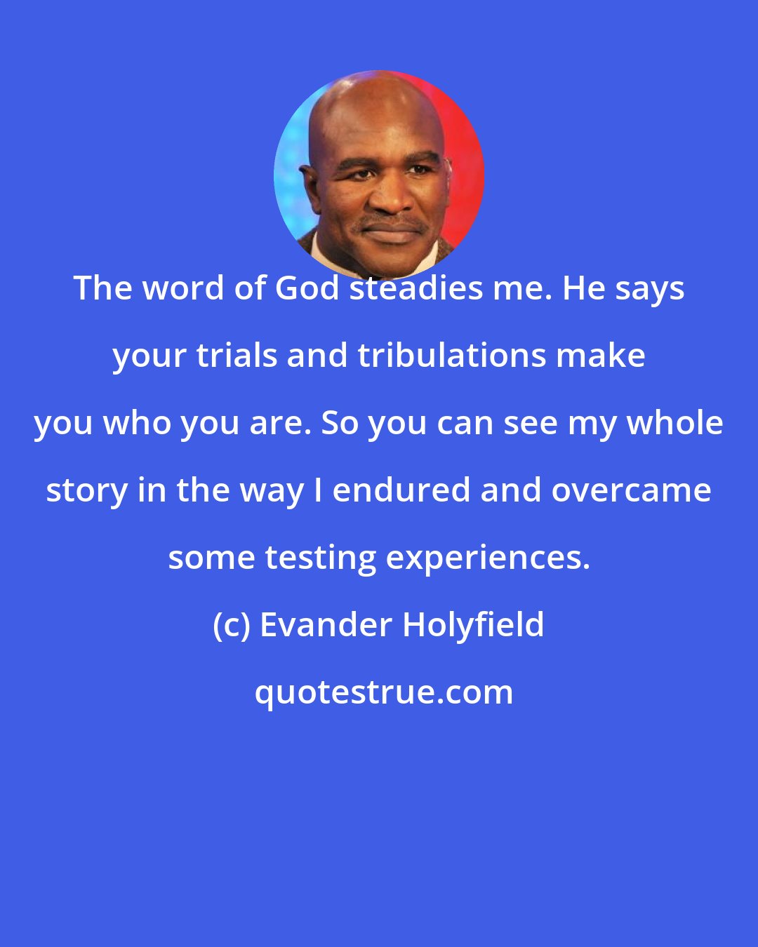 Evander Holyfield: The word of God steadies me. He says your trials and tribulations make you who you are. So you can see my whole story in the way I endured and overcame some testing experiences.