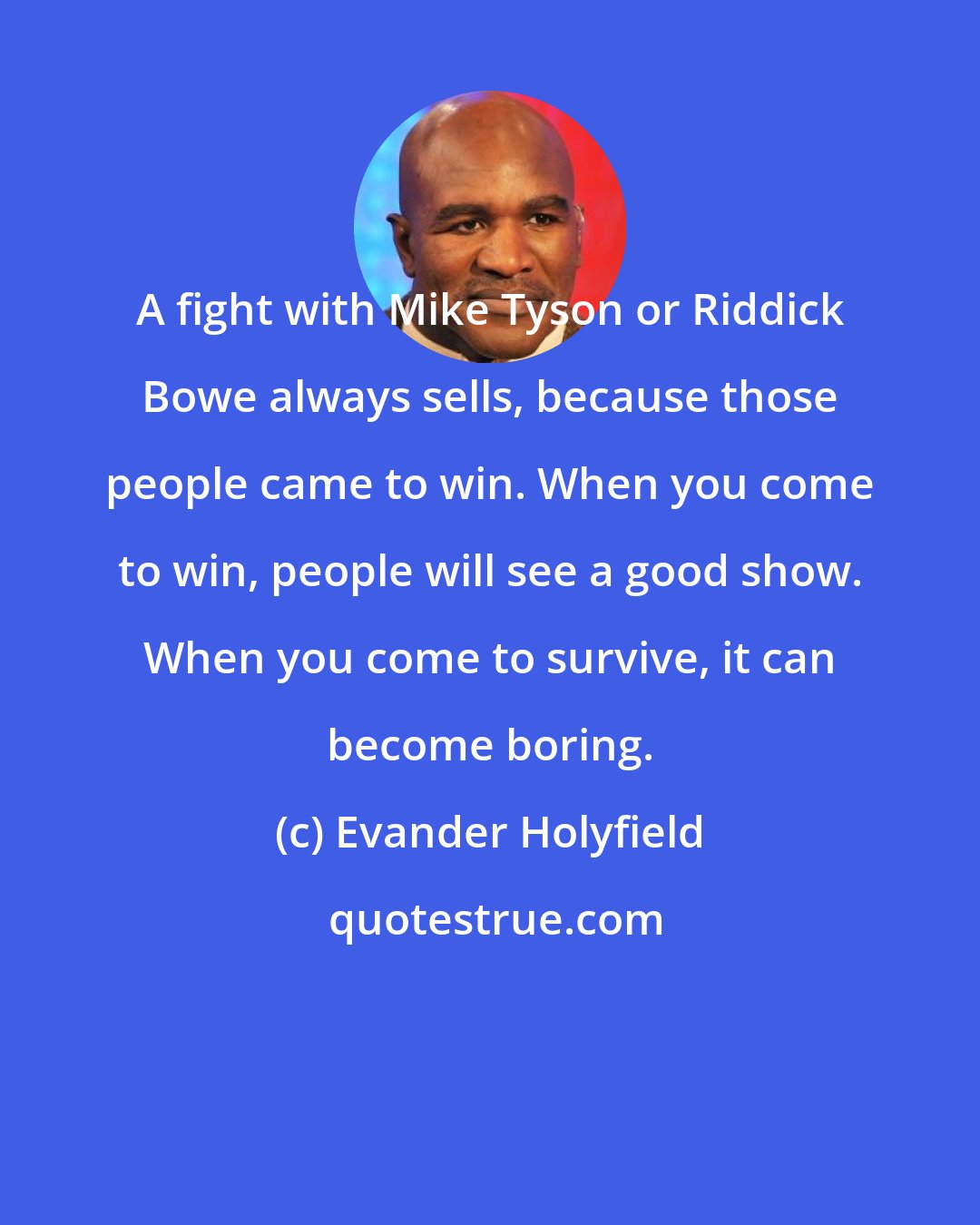 Evander Holyfield: A fight with Mike Tyson or Riddick Bowe always sells, because those people came to win. When you come to win, people will see a good show. When you come to survive, it can become boring.