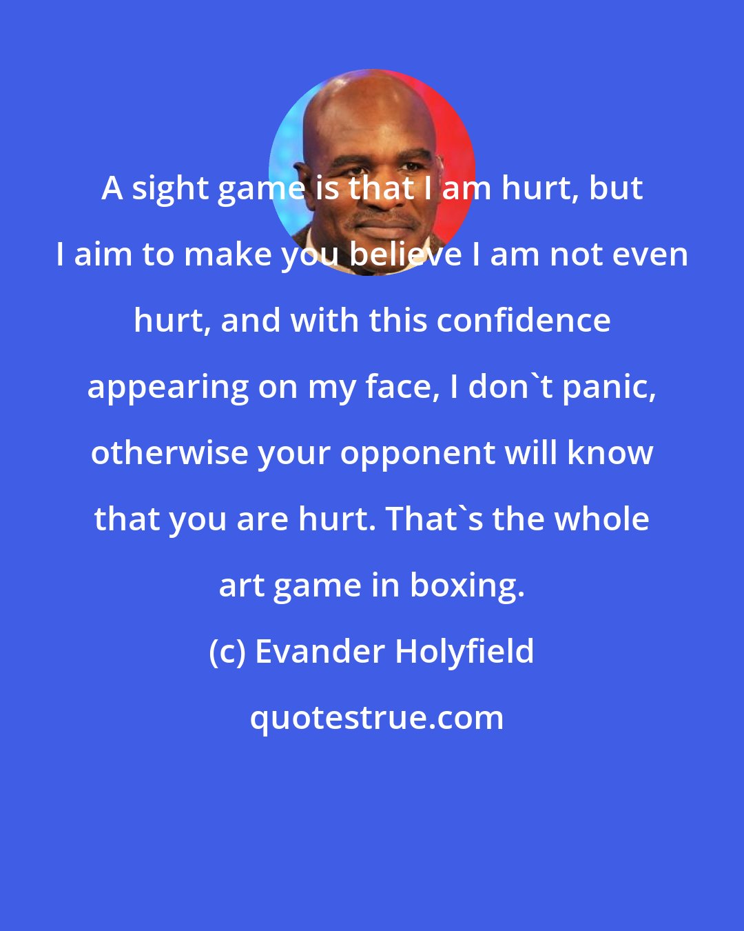 Evander Holyfield: A sight game is that I am hurt, but I aim to make you believe I am not even hurt, and with this confidence appearing on my face, I don't panic, otherwise your opponent will know that you are hurt. That's the whole art game in boxing.